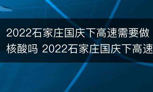 2022石家庄国庆下高速需要做核酸吗 2022石家庄国庆下高速需要做核酸吗