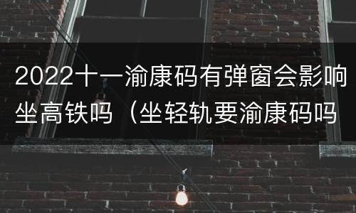 2022十一渝康码有弹窗会影响坐高铁吗（坐轻轨要渝康码吗）