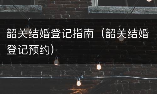 韶关结婚登记指南（韶关结婚登记预约）