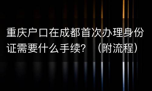 重庆户口在成都首次办理身份证需要什么手续？（附流程）