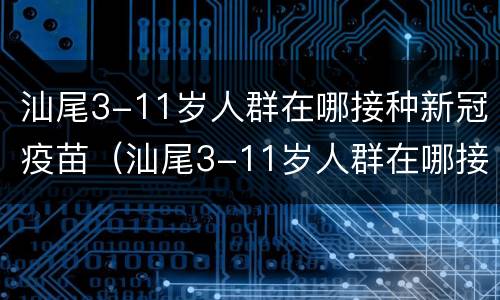 汕尾3-11岁人群在哪接种新冠疫苗（汕尾3-11岁人群在哪接种新冠疫苗）