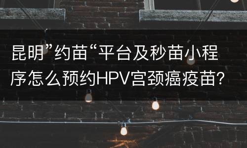 昆明”约苗“平台及秒苗小程序怎么预约HPV宫颈癌疫苗？