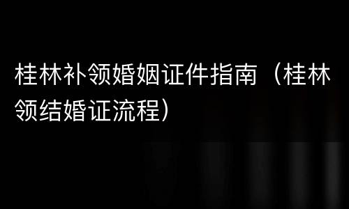 桂林补领婚姻证件指南（桂林领结婚证流程）