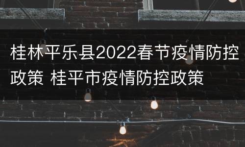 桂林平乐县2022春节疫情防控政策 桂平市疫情防控政策