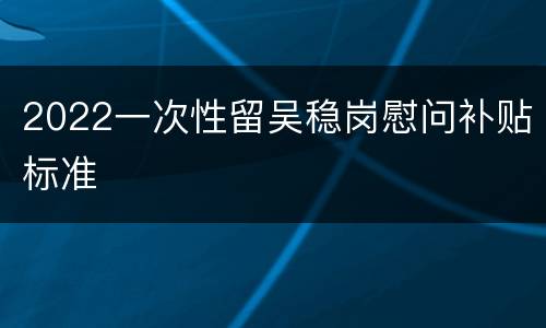 2022一次性留吴稳岗慰问补贴标准