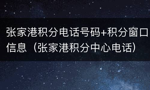 张家港积分电话号码+积分窗口信息（张家港积分中心电话）