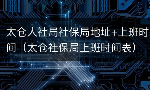 太仓人社局社保局地址+上班时间（太仓社保局上班时间表）