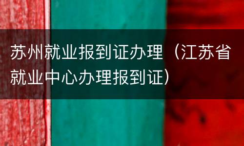 苏州就业报到证办理（江苏省就业中心办理报到证）