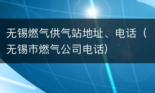无锡燃气供气站地址、电话（无锡市燃气公司电话）