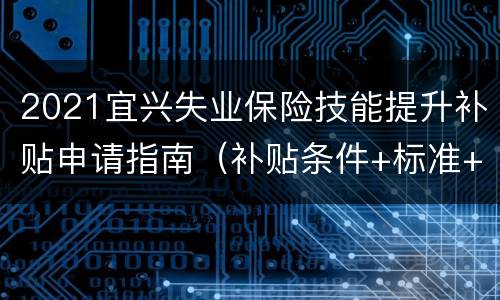 2021宜兴失业保险技能提升补贴申请指南（补贴条件+标准+材料）