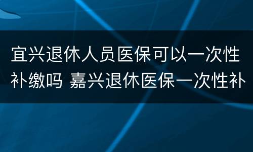 宜兴退休人员医保可以一次性补缴吗 嘉兴退休医保一次性补缴