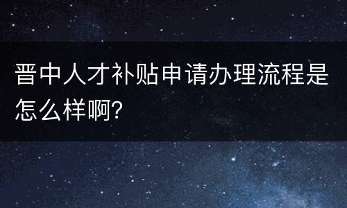 晋中人才补贴申请办理流程是怎么样啊？