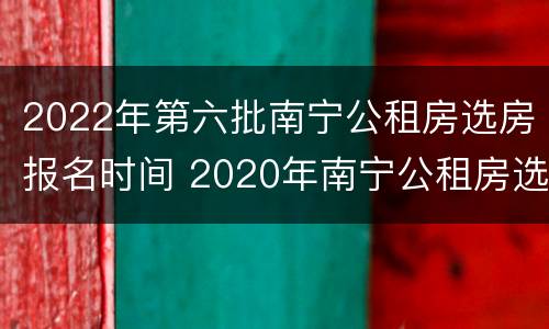 2022年第六批南宁公租房选房报名时间 2020年南宁公租房选房报名时间