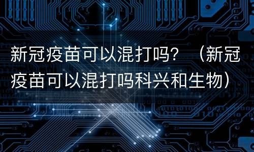 新冠疫苗可以混打吗？（新冠疫苗可以混打吗科兴和生物）