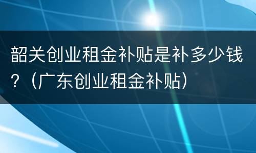 韶关创业租金补贴是补多少钱?（广东创业租金补贴）