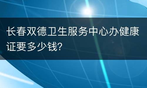 长春双德卫生服务中心办健康证要多少钱？