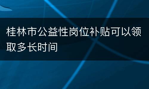 桂林市公益性岗位补贴可以领取多长时间