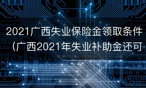 2021广西失业保险金领取条件（广西2021年失业补助金还可以领吗）