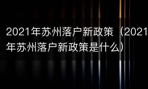 2021年苏州落户新政策（2021年苏州落户新政策是什么）