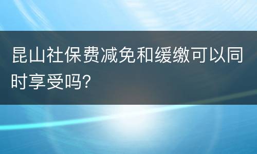 昆山社保费减免和缓缴可以同时享受吗？