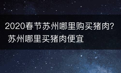 2020春节苏州哪里购买猪肉？ 苏州哪里买猪肉便宜
