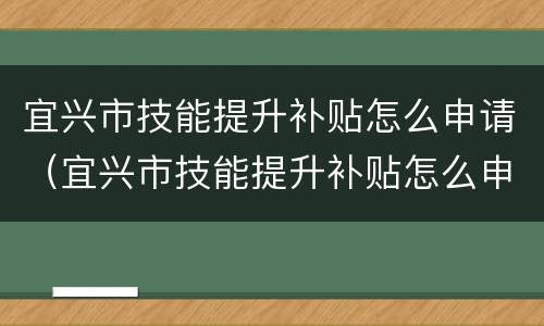 宜兴市技能提升补贴怎么申请（宜兴市技能提升补贴怎么申请领取）