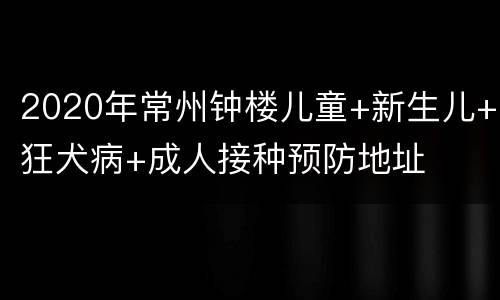 2020年常州钟楼儿童+新生儿+狂犬病+成人接种预防地址