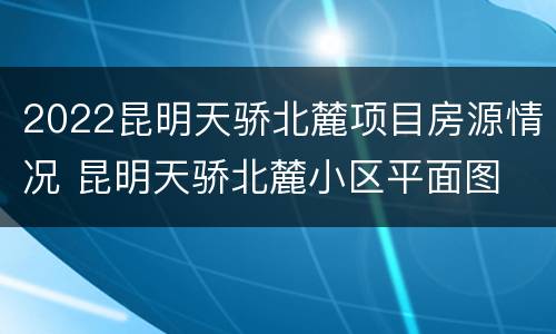 2022昆明天骄北麓项目房源情况 昆明天骄北麓小区平面图
