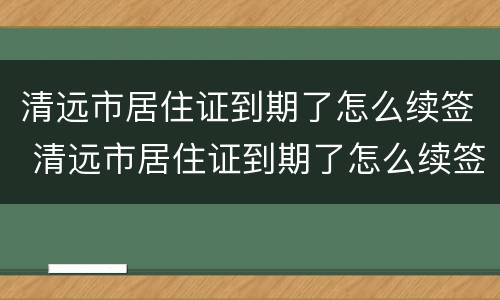 清远市居住证到期了怎么续签 清远市居住证到期了怎么续签办理