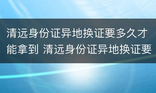 清远身份证异地换证要多久才能拿到 清远身份证异地换证要多久才能拿到手