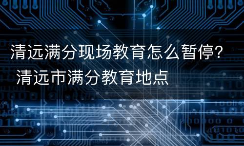 清远满分现场教育怎么暂停？ 清远市满分教育地点