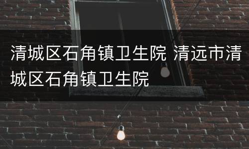 清城区石角镇卫生院 清远市清城区石角镇卫生院