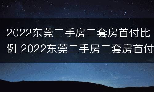 2022东莞二手房二套房首付比例 2022东莞二手房二套房首付比例是多少