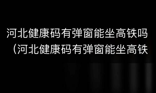 河北健康码有弹窗能坐高铁吗（河北健康码有弹窗能坐高铁吗现在）