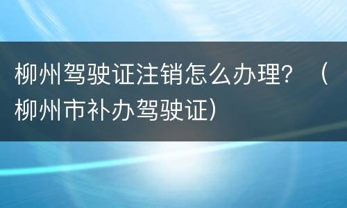 柳州驾驶证注销怎么办理？（柳州市补办驾驶证）