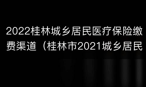 2022桂林城乡居民医疗保险缴费渠道（桂林市2021城乡居民医保缴费）