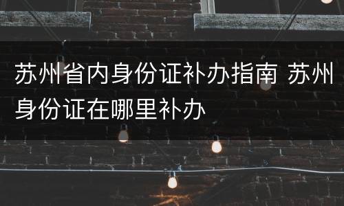 苏州省内身份证补办指南 苏州身份证在哪里补办