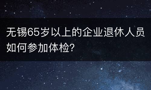 无锡65岁以上的企业退休人员如何参加体检？