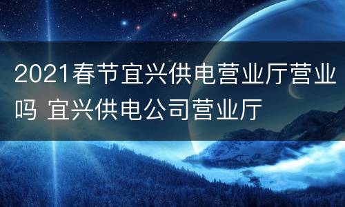 2021春节宜兴供电营业厅营业吗 宜兴供电公司营业厅