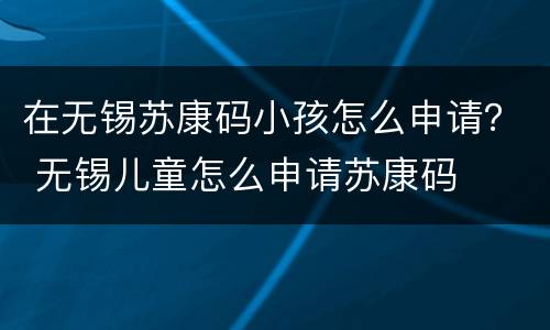 在无锡苏康码小孩怎么申请？ 无锡儿童怎么申请苏康码