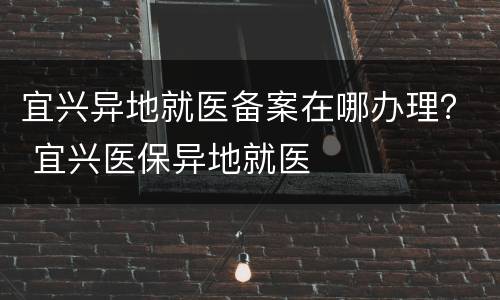 宜兴异地就医备案在哪办理？ 宜兴医保异地就医