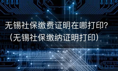无锡社保缴费证明在哪打印？（无锡社保缴纳证明打印）
