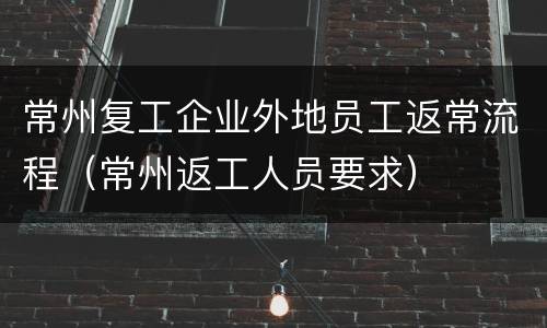 常州复工企业外地员工返常流程（常州返工人员要求）