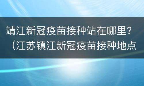 靖江新冠疫苗接种站在哪里？（江苏镇江新冠疫苗接种地点）