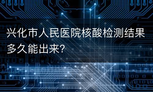 兴化市人民医院核酸检测结果多久能出来？