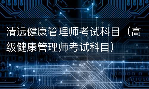 清远健康管理师考试科目（高级健康管理师考试科目）