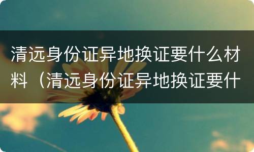 清远身份证异地换证要什么材料（清远身份证异地换证要什么材料呀）