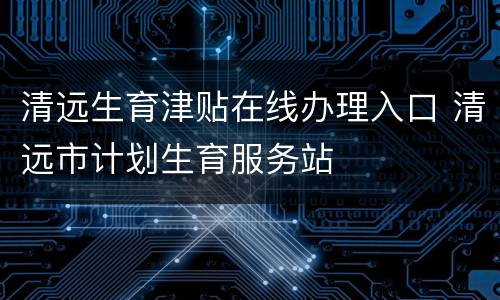 清远生育津贴在线办理入口 清远市计划生育服务站