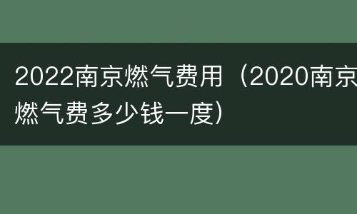 2022南京燃气费用（2020南京燃气费多少钱一度）