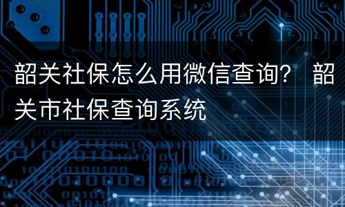 韶关社保怎么用微信查询？ 韶关市社保查询系统
